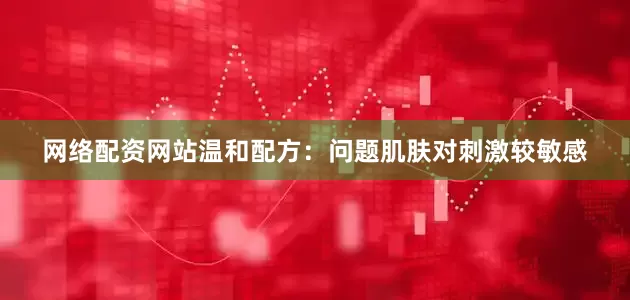 网络配资网站温和配方：问题肌肤对刺激较敏感