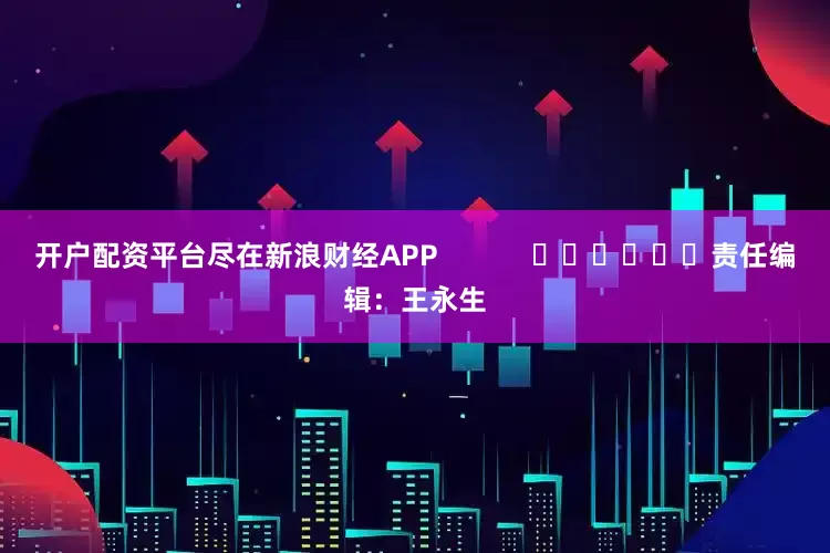 开户配资平台尽在新浪财经APP            						责任编辑：王永生