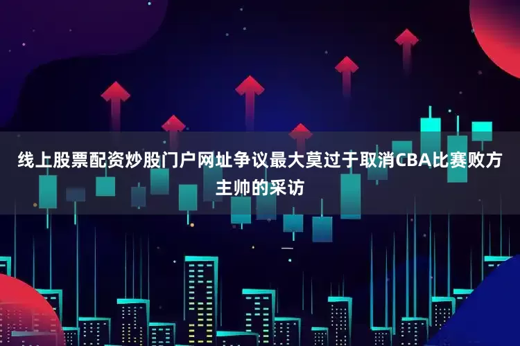 线上股票配资炒股门户网址争议最大莫过于取消CBA比赛败方主帅的采访
