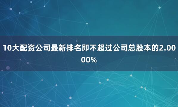 10大配资公司最新排名即不超过公司总股本的2.0000%