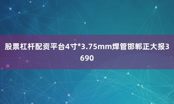 股票杠杆配资平台4寸*3.75mm焊管邯郸正大报3690