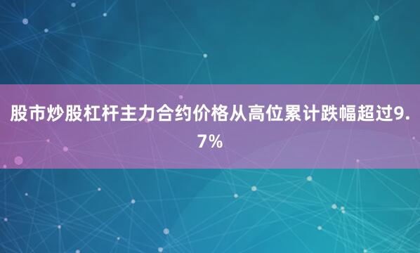 股市炒股杠杆主力合约价格从高位累计跌幅超过9.7%