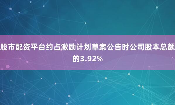 股市配资平台约占激励计划草案公告时公司股本总额的3.92%
