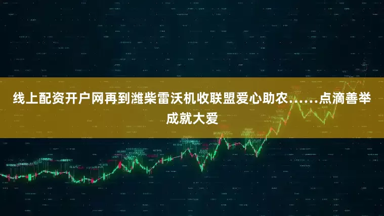 线上配资开户网再到潍柴雷沃机收联盟爱心助农……点滴善举成就大爱