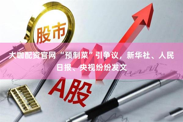 大咖配资官网 “预制菜”引争议，新华社、人民日报、央视纷纷发文