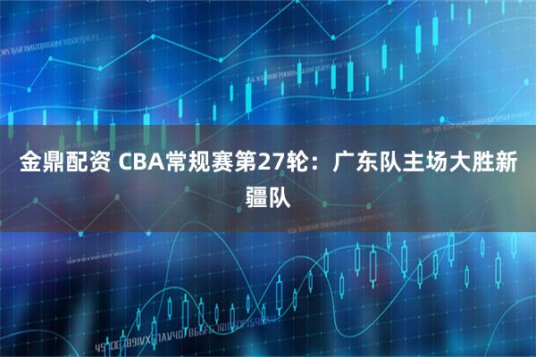 金鼎配资 CBA常规赛第27轮：广东队主场大胜新疆队