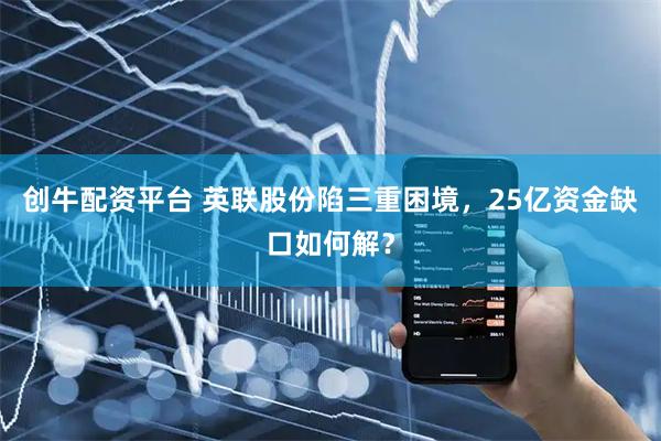 创牛配资平台 英联股份陷三重困境，25亿资金缺口如何解？