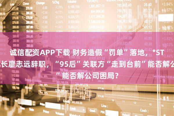 诚信配资APP下载 财务造假“罚单”落地，*ST沐邦董事长廖志远辞职，“95后”关联方“走到台前”能否解公司困局？