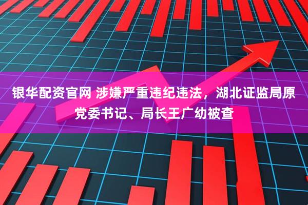 银华配资官网 涉嫌严重违纪违法，湖北证监局原党委书记、局长王广幼被查