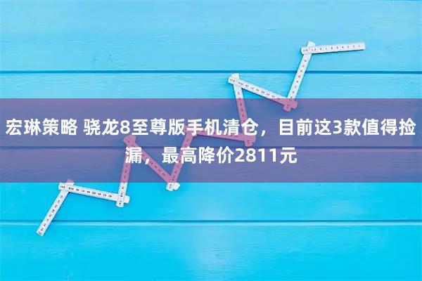 宏琳策略 骁龙8至尊版手机清仓，目前这3款值得捡漏，最高降价2811元