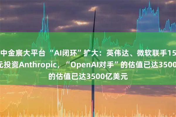 中金宸大平台 “AI闭环”扩大:英伟达、微软联手150亿美元投资Anthropic,“OpenAI对手”的估值已达3500亿美元