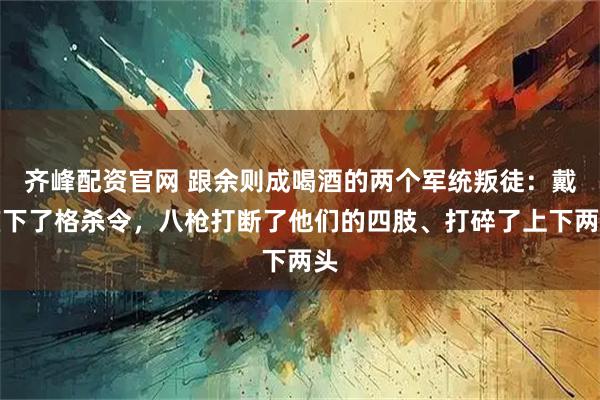 齐峰配资官网 跟余则成喝酒的两个军统叛徒：戴笠下了格杀令，八枪打断了他们的四肢、打碎了上下两头