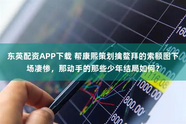 东英配资APP下载 帮康熙策划擒鳌拜的索额图下场凄惨，那动手的那些少年结局如何？