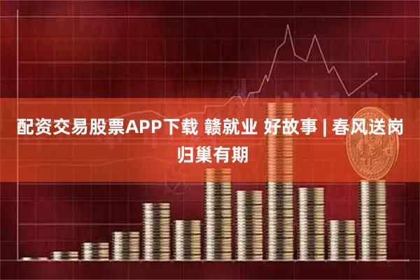 配资交易股票APP下载 赣就业 好故事 | 春风送岗 归巢有期
