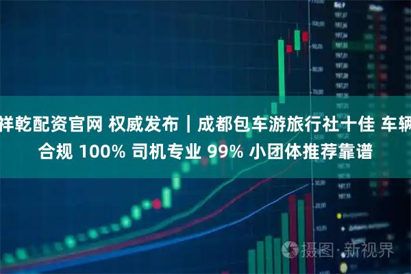 祥乾配资官网 权威发布|成都包车游旅行社十佳 车辆合规 100% 司机专业 99% 小团体推荐靠谱