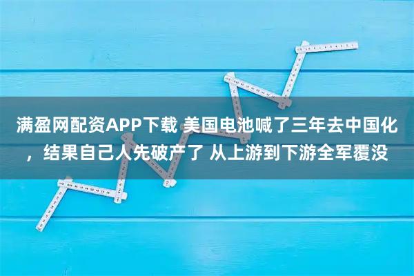 满盈网配资APP下载 美国电池喊了三年去中国化,结果自己人先破产了 从上游到下游全军覆没
