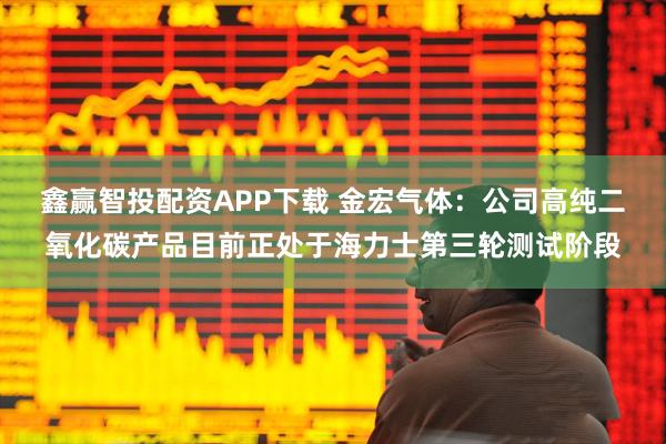 鑫赢智投配资APP下载 金宏气体：公司高纯二氧化碳产品目前正处于海力士第三轮测试阶段
