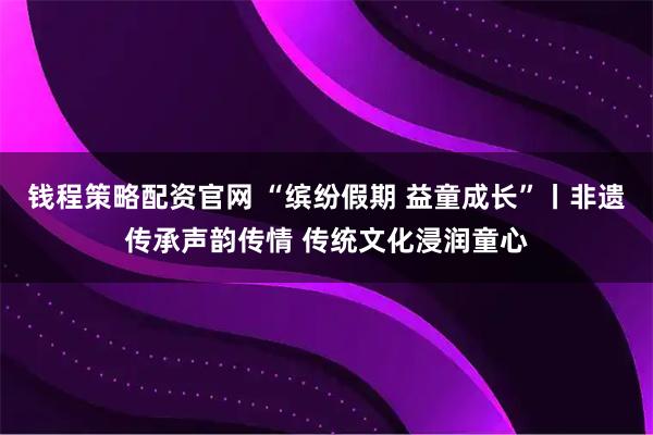 钱程策略配资官网 “缤纷假期 益童成长”丨非遗传承声韵传情 传统文化浸润童心