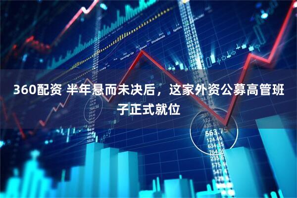 360配资 半年悬而未决后，这家外资公募高管班子正式就位