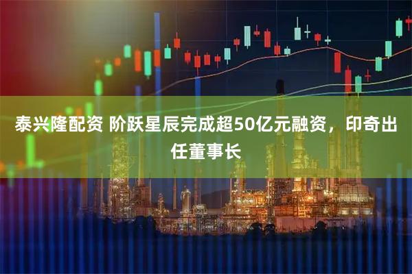 泰兴隆配资 阶跃星辰完成超50亿元融资，印奇出任董事长