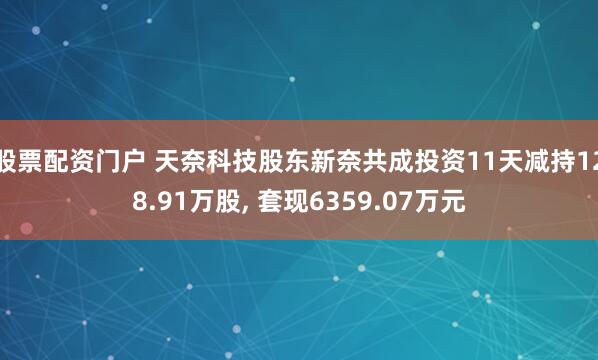 股票配资门户 天奈科技股东新奈共成投资11天减持128.91万股, 套现6359.07万元