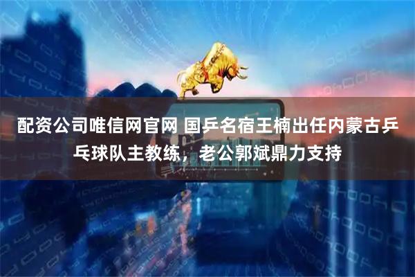 配资公司唯信网官网 国乒名宿王楠出任内蒙古乒乓球队主教练，老公郭斌鼎力支持