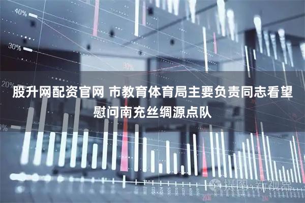 股升网配资官网 市教育体育局主要负责同志看望慰问南充丝绸源点队