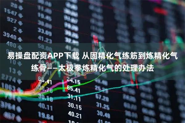 易操盘配资APP下载 从固精化气练筋到炼精化气练骨——太极拳炼精化气的处理办法