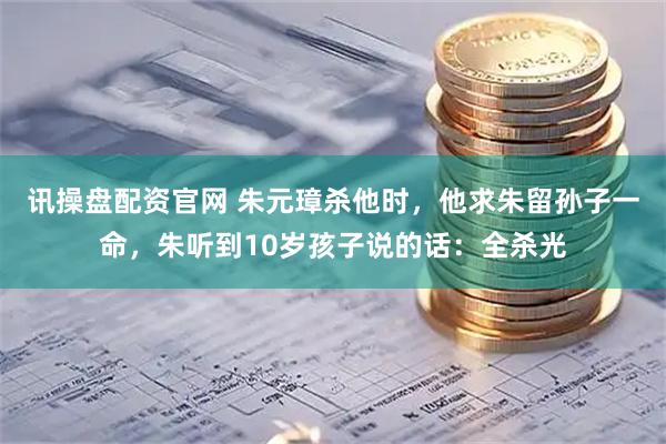 讯操盘配资官网 朱元璋杀他时,他求朱留孙子一命,朱听到10岁孩子说的话:全杀光