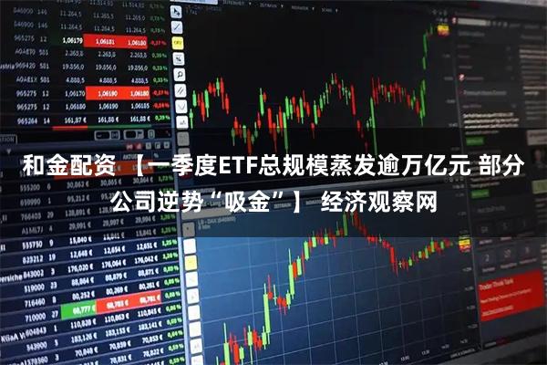 和金配资 【一季度ETF总规模蒸发逾万亿元 部分公司逆势“吸金”】 经济观察网