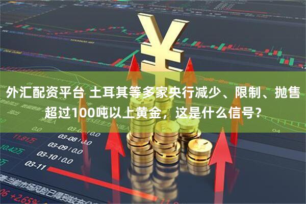 外汇配资平台 土耳其等多家央行减少、限制、抛售超过100吨以上黄金，这是什么信号？
