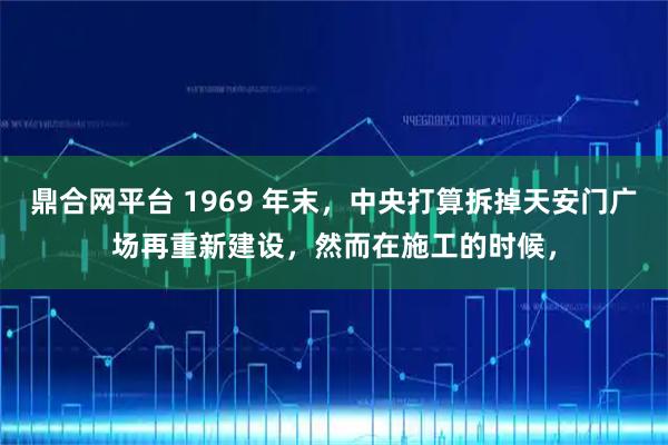 鼎合网平台 1969 年末，中央打算拆掉天安门广场再重新建设，然而在施工的时候，