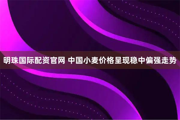 明珠国际配资官网 中国小麦价格呈现稳中偏强走势