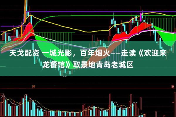天戈配资 一城光影，百年烟火——走读《欢迎来龙餐馆》取景地青岛老城区