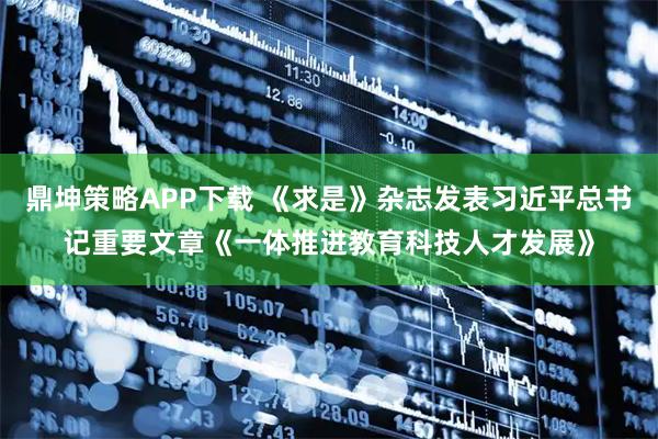 鼎坤策略APP下载 《求是》杂志发表习近平总书记重要文章《一体推进教育科技人才发展》