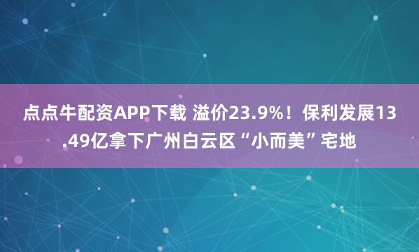 点点牛配资APP下载 溢价23.9%！保利发展13.49亿拿下广州白云区“小而美”宅地