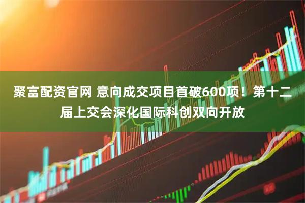聚富配资官网 意向成交项目首破600项！第十二届上交会深化国际科创双向开放