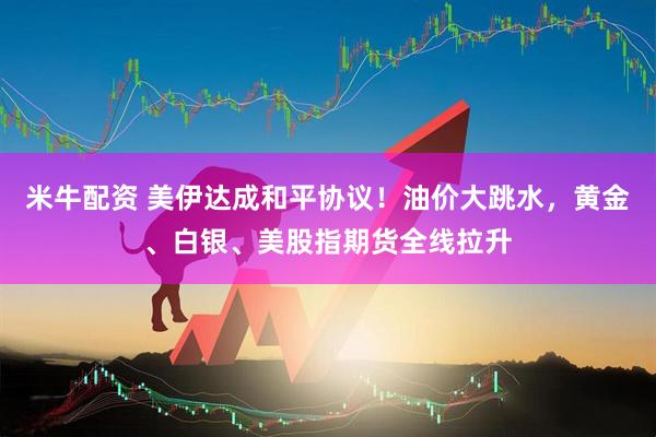 米牛配资 美伊达成和平协议！油价大跳水，黄金、白银、美股指期货全线拉升