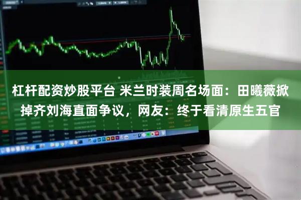 杠杆配资炒股平台 米兰时装周名场面：田曦薇掀掉齐刘海直面争议，网友：终于看清原生五官