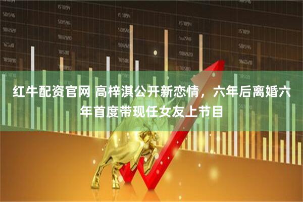 红牛配资官网 高梓淇公开新恋情,六年后离婚六年首度带现任女友上节目